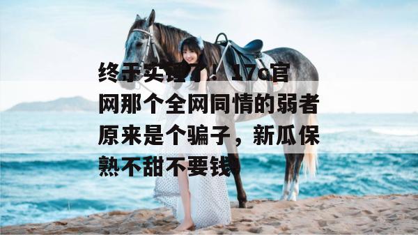 终于实锤了！17c官网那个全网同情的弱者原来是个骗子，新瓜保熟不甜不要钱！  第1张