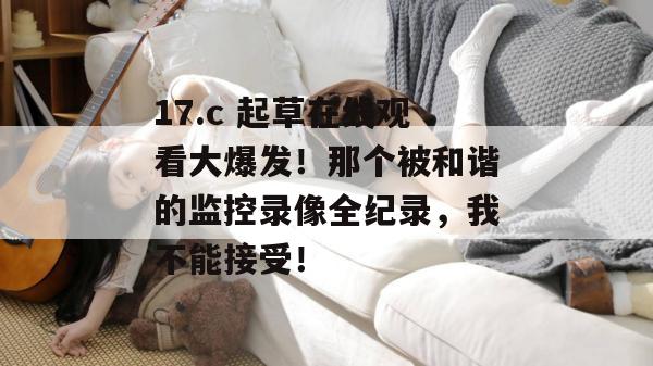17.c 起草在线观看大爆发！那个被和谐的监控录像全纪录，我不能接受！  第1张