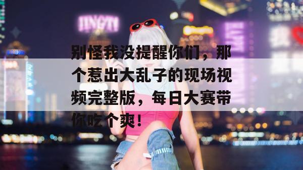 别怪我没提醒你们，那个惹出大乱子的现场视频完整版，每日大赛带你吃个爽！  第1张
