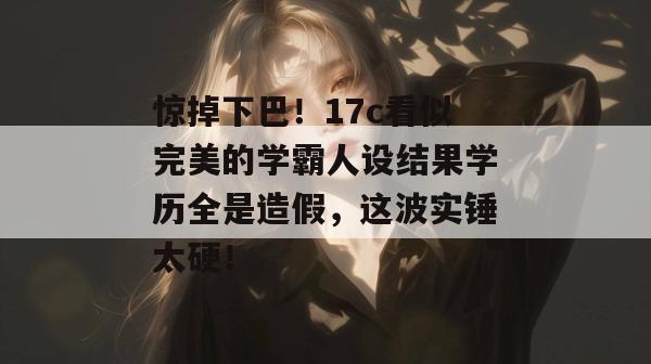 惊掉下巴！17c看似完美的学霸人设结果学历全是造假，这波实锤太硬！  第1张