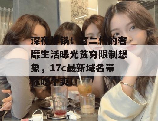 深夜炸锅！富二代的奢靡生活曝光贫穷限制想象，17c最新域名带你吃个爽！  第1张