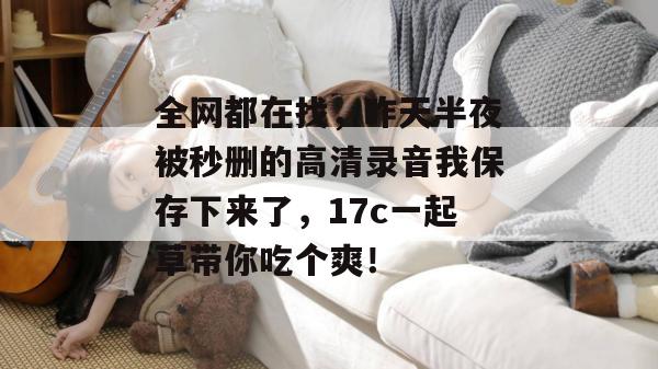 全网都在找，昨天半夜被秒删的高清录音我保存下来了，17c一起草带你吃个爽！  第1张