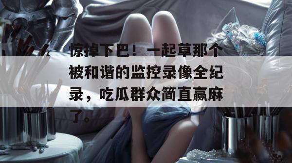 惊掉下巴！一起草那个被和谐的监控录像全纪录，吃瓜群众简直赢麻了。  第1张