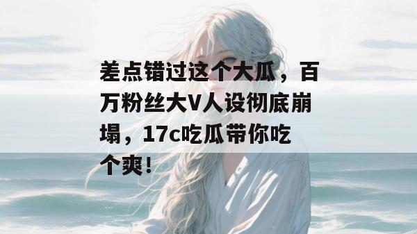 差点错过这个大瓜，百万粉丝大V人设彻底崩塌，17c吃瓜带你吃个爽！  第1张