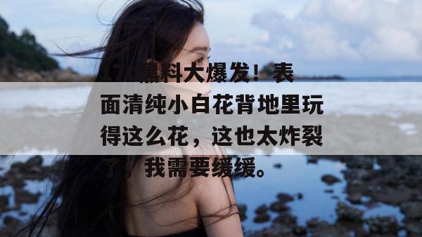 17c黑料大爆发！表面清纯小白花背地里玩得这么花，这也太炸裂了，我需要缓缓。  第1张