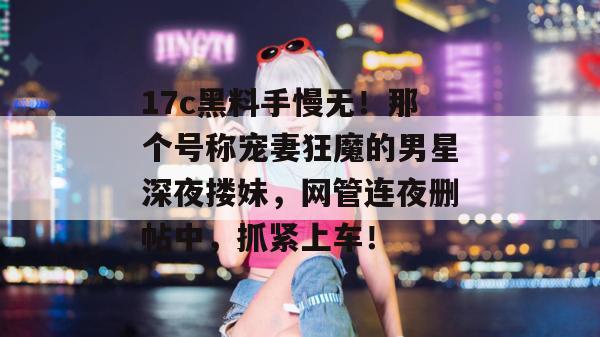 17c黑料手慢无！那个号称宠妻狂魔的男星深夜搂妹，网管连夜删帖中，抓紧上车！  第1张