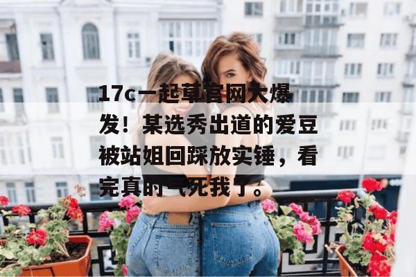 17c一起草官网大爆发！某选秀出道的爱豆被站姐回踩放实锤，看完真的气死我了。  第1张