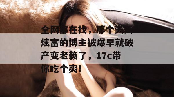 全网都在找，那个天天炫富的博主被爆早就破产变老赖了，17c带你吃个爽！  第1张