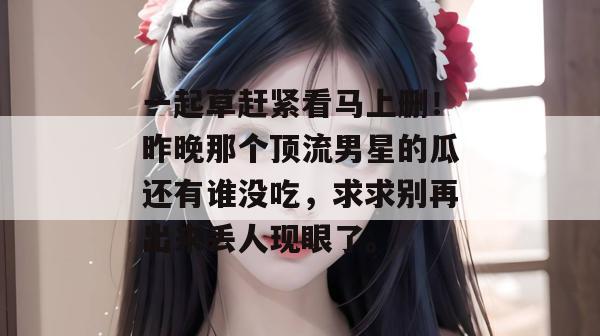 一起草赶紧看马上删！昨晚那个顶流男星的瓜还有谁没吃，求求别再出来丢人现眼了。  第1张