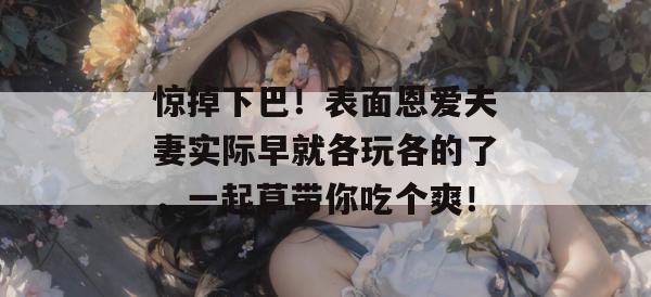惊掉下巴！表面恩爱夫妻实际早就各玩各的了，一起草带你吃个爽！  第1张