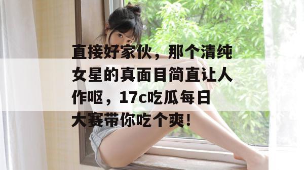 直接好家伙，那个清纯女星的真面目简直让人作呕，17c吃瓜每日大赛带你吃个爽！  第1张