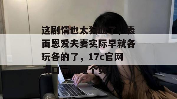 这剧情也太狗血了，表面恩爱夫妻实际早就各玩各的了，17c官网入口带你吃个爽！  第1张