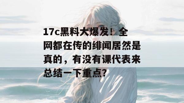 17c黑料大爆发！全网都在传的绯闻居然是真的，有没有课代表来总结一下重点？  第1张