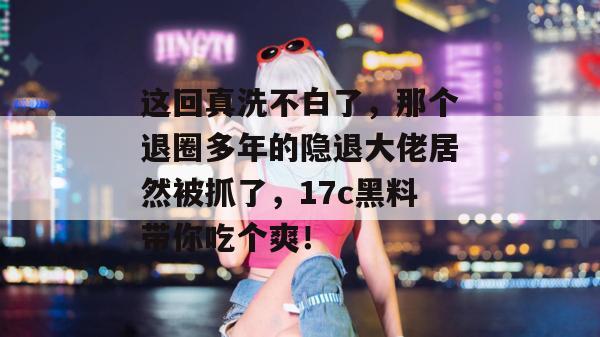 这回真洗不白了,那个退圈多年的隐退大佬居然被抓了,17c黑料带你吃个爽! 第1张 这回真洗不白了,那个退圈多年的隐退大佬居然被抓了,17c黑料带你吃个爽! 第1张