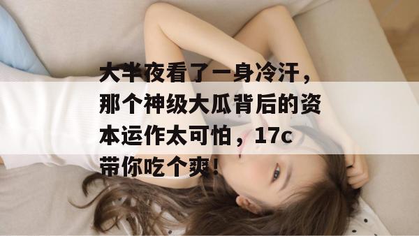 大半夜看了一身冷汗，那个神级大瓜背后的资本运作太可怕，17c带你吃个爽！  第1张
