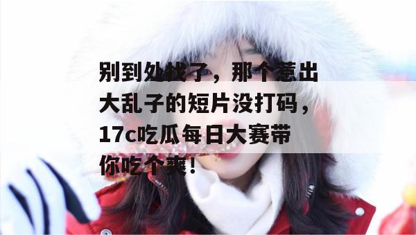 别到处找了，那个惹出大乱子的短片没打码，17c吃瓜每日大赛带你吃个爽！  第1张