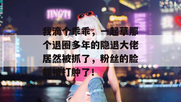 我滴个乖乖，一起草那个退圈多年的隐退大佬居然被抓了，粉丝的脸都被打肿了！  第1张