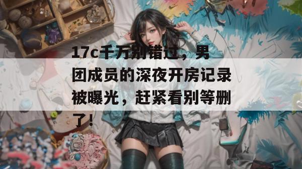 17c千万别错过，男团成员的深夜开房记录被曝光，赶紧看别等删了！  第1张