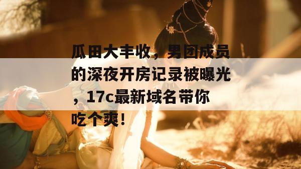 瓜田大丰收，男团成员的深夜开房记录被曝光，17c最新域名带你吃个爽！  第1张