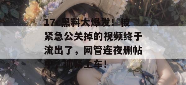 17c黑料大爆发！被紧急公关掉的视频终于流出了，网管连夜删帖中，抓紧上车！  第1张