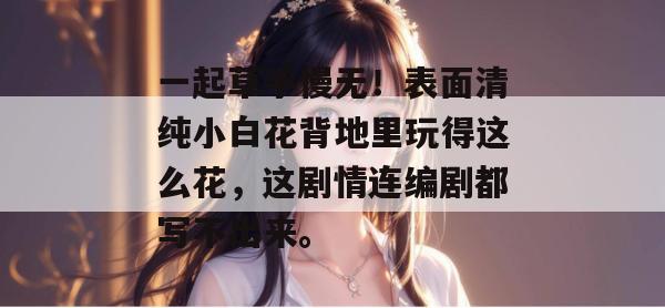 一起草手慢无！表面清纯小白花背地里玩得这么花，这剧情连编剧都写不出来。  第1张