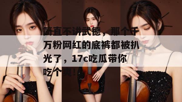 简直不讲武德，那个千万粉网红的底裤都被扒光了，17c吃瓜带你吃个爽！  第1张