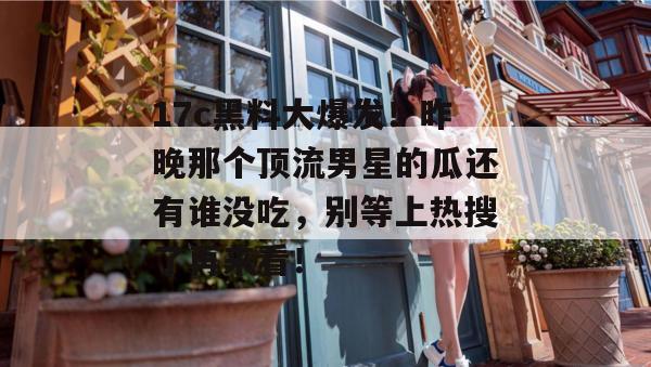 17c黑料大爆发！昨晚那个顶流男星的瓜还有谁没吃，别等上热搜了再来看！  第1张