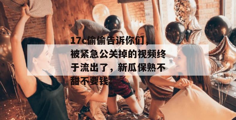 17c偷偷告诉你们，被紧急公关掉的视频终于流出了，新瓜保熟不甜不要钱！  第1张