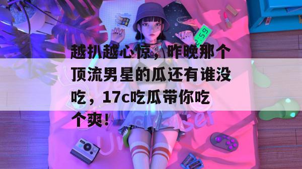 越扒越心惊，昨晚那个顶流男星的瓜还有谁没吃，17c吃瓜带你吃个爽！  第1张