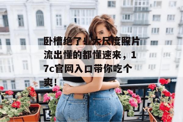 卧槽绝了！大尺度照片流出懂的都懂速来，17c官网入口带你吃个爽！  第1张