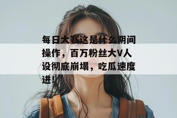 每日大赛这是什么阴间操作，百万粉丝大V人设彻底崩塌，吃瓜速度进！  第1张