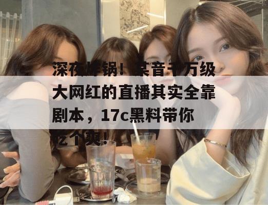 深夜炸锅！某音千万级大网红的直播其实全靠剧本，17c黑料带你吃个爽！  第1张