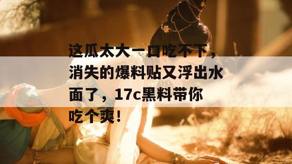 这瓜太大一口吃不下，消失的爆料贴又浮出水面了，17c黑料带你吃个爽！  第1张