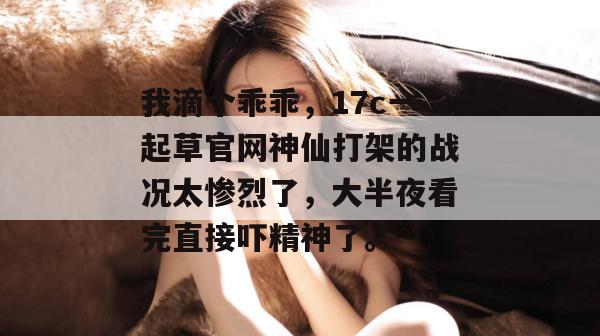 我滴个乖乖，17c一起草官网神仙打架的战况太惨烈了，大半夜看完直接吓精神了。  第1张