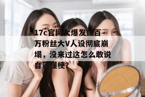 17c官网大爆发！百万粉丝大V人设彻底崩塌，没来过这怎么敢说自己懂梗？  第1张