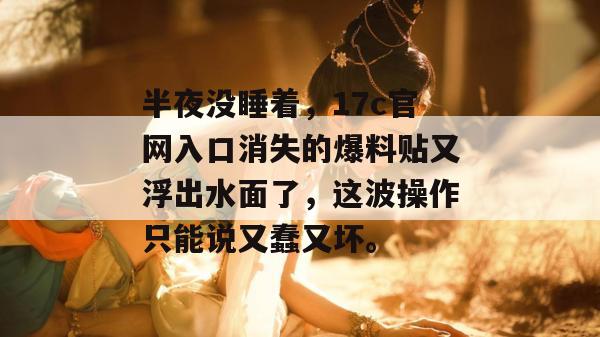 半夜没睡着，17c官网入口消失的爆料贴又浮出水面了，这波操作只能说又蠢又坏。  第1张