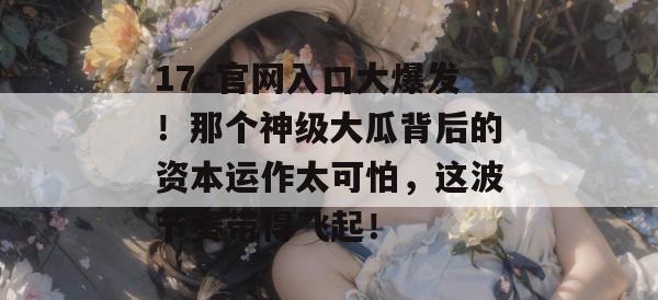 17c官网入口大爆发！那个神级大瓜背后的资本运作太可怕，这波节奏带得飞起！  第1张