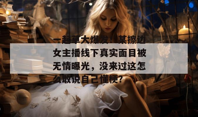 一起草大爆发！某擦边女主播线下真实面目被无情曝光，没来过这怎么敢说自己懂梗？  第1张