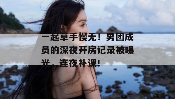 一起草手慢无！男团成员的深夜开房记录被曝光，连夜补课！  第1张