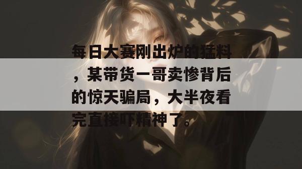每日大赛刚出炉的猛料,某带货一哥卖惨背后的惊天骗局,大半夜看完直接吓精神了。 第1张 每日大赛刚出炉的猛料,某带货一哥卖惨背后的惊天骗局,大半夜看完直接吓精神了。 第1张