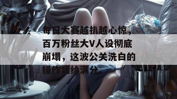 每日大赛越扒越心惊，百万粉丝大V人设彻底崩塌，这波公关洗白的操作我给满分。  第1张