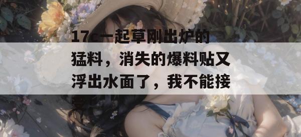 17c一起草刚出炉的猛料，消失的爆料贴又浮出水面了，我不能接受！  第1张