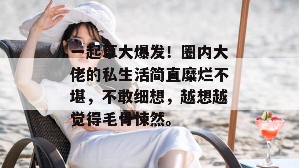一起草大爆发！圈内大佬的私生活简直糜烂不堪，不敢细想，越想越觉得毛骨悚然。  第1张