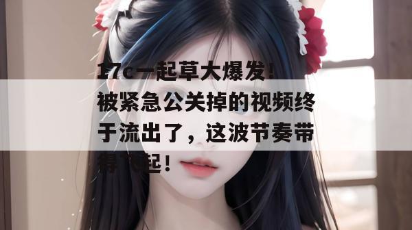17c一起草大爆发！被紧急公关掉的视频终于流出了，这波节奏带得飞起！  第1张
