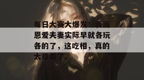 每日大赛大爆发！表面恩爱夫妻实际早就各玩各的了，这吃相，真的太难看了。  第1张