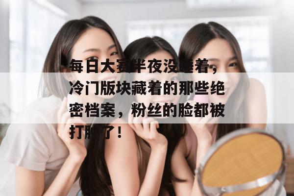 每日大赛半夜没睡着，冷门版块藏着的那些绝密档案，粉丝的脸都被打肿了！  第1张