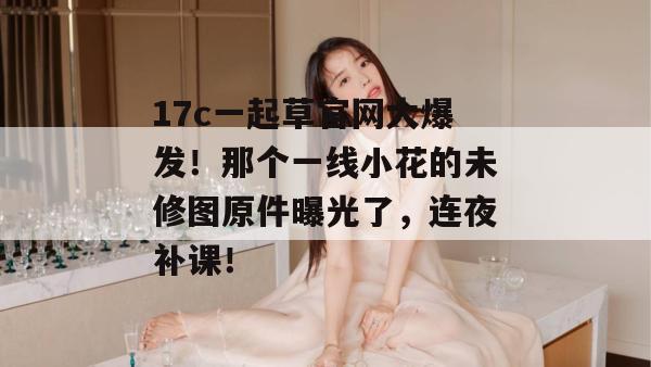 17c一起草官网大爆发！那个一线小花的未修图原件曝光了，连夜补课！  第1张