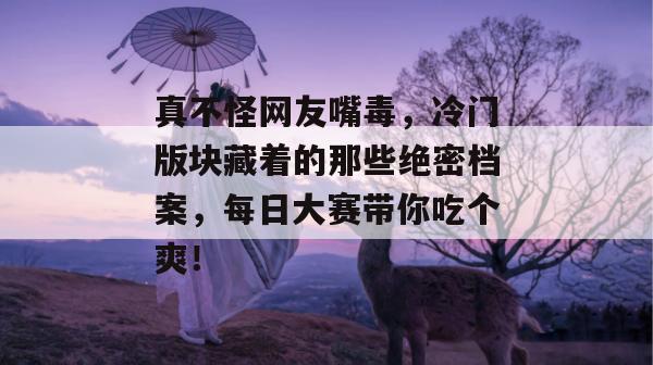 真不怪网友嘴毒,冷门版块藏着的那些绝密档案,每日大赛带你吃个爽! 第1张 真不怪网友嘴毒,冷门版块藏着的那些绝密档案,每日大赛带你吃个爽! 第1张